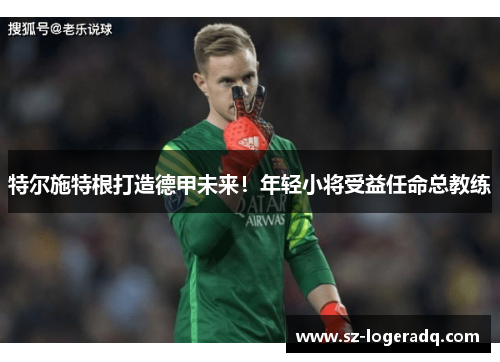特尔施特根打造德甲未来！年轻小将受益任命总教练