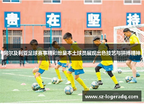 阿尔及利亚足球赛事精彩纷呈本土球员展现出色技艺与拼搏精神