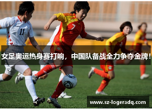 女足奥运热身赛打响，中国队备战全力争夺金牌！