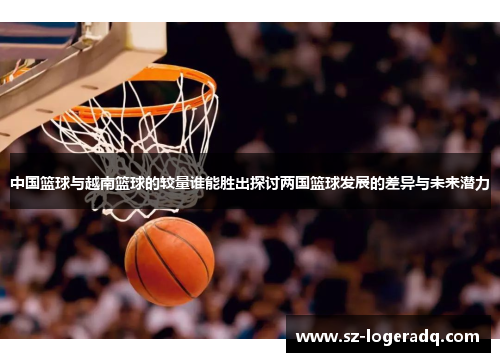 中国篮球与越南篮球的较量谁能胜出探讨两国篮球发展的差异与未来潜力