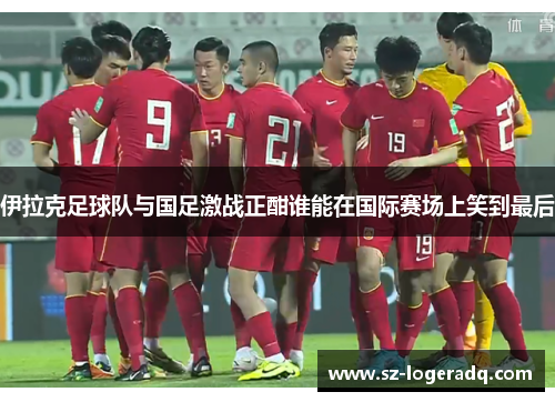 伊拉克足球队与国足激战正酣谁能在国际赛场上笑到最后