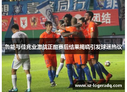 鲁能与佳兆业激战正酣赛后结果揭晓引发球迷热议